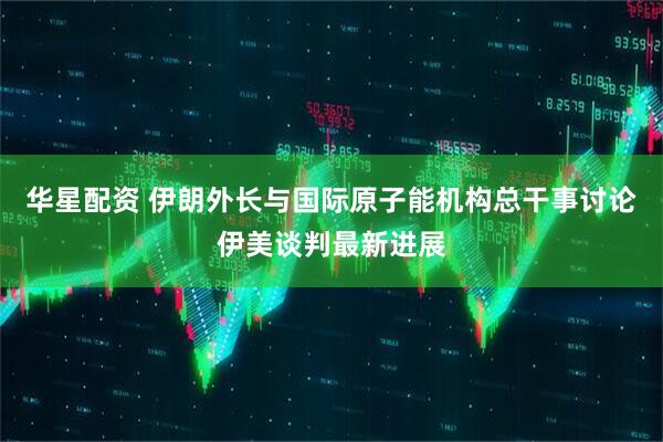 华星配资 伊朗外长与国际原子能机构总干事讨论伊美谈判最新进展
