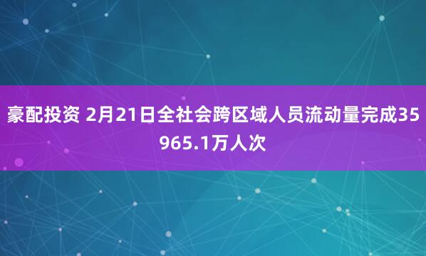 豪配投资 2月21日全社会跨区域人员流动量完成35965.1万人次