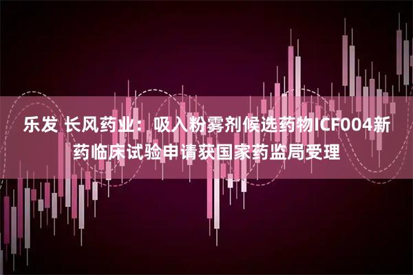 乐发 长风药业：吸入粉雾剂候选药物ICF004新药临床试验申请获国家药监局受理