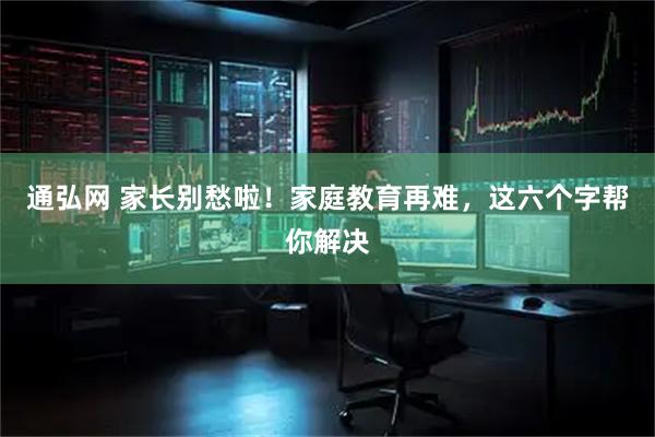 通弘网 家长别愁啦！家庭教育再难，这六个字帮你解决
