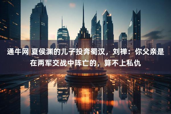 通牛网 夏侯渊的儿子投奔蜀汉，刘禅：你父亲是在两军交战中阵亡的，算不上私仇