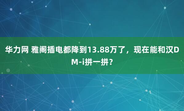 华力网 雅阁插电都降到13.88万了，现在能和汉DM-i拼一拼？