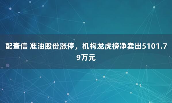 配查信 准油股份涨停，机构龙虎榜净卖出5101.79万元