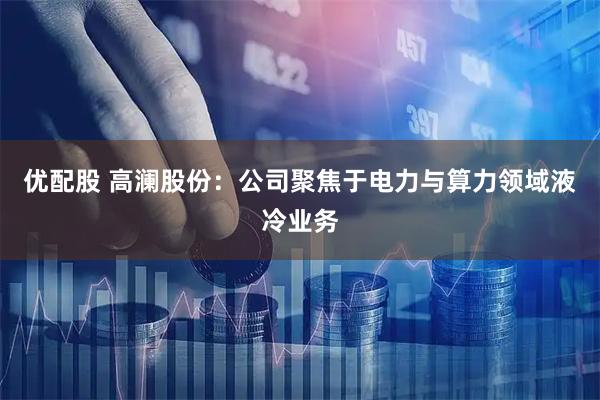 优配股 高澜股份：公司聚焦于电力与算力领域液冷业务