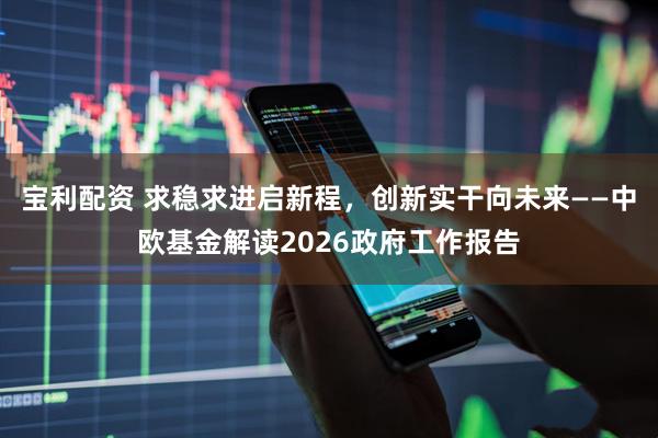 宝利配资 求稳求进启新程，创新实干向未来——中欧基金解读2026政府工作报告