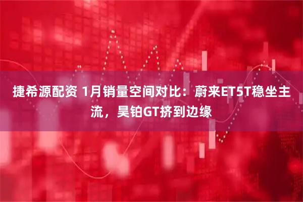 捷希源配资 1月销量空间对比：蔚来ET5T稳坐主流，昊铂GT挤到边缘