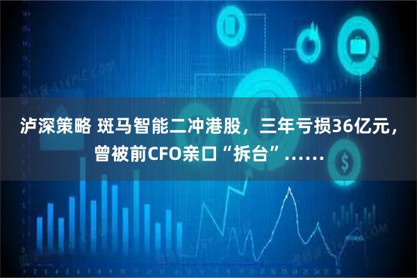 泸深策略 斑马智能二冲港股，三年亏损36亿元，曾被前CFO亲口“拆台”……