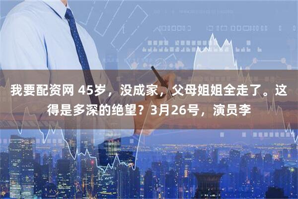 我要配资网 45岁，没成家，父母姐姐全走了。这得是多深的绝望？3月26号，演员李