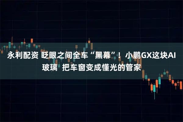 永利配资 眨眼之间全车“黑幕”！小鹏GX这块AI玻璃  把车窗变成懂光的管家