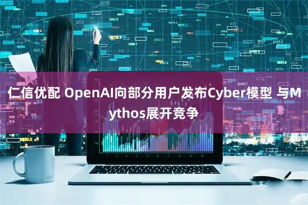 仁信优配 OpenAI向部分用户发布Cyber模型 与Mythos展开竞争