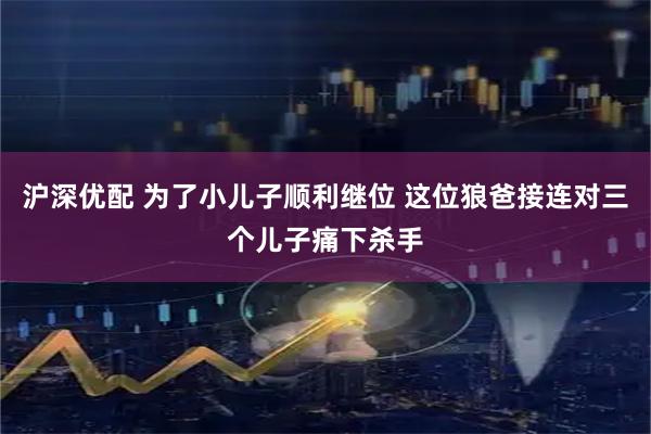 沪深优配 为了小儿子顺利继位 这位狼爸接连对三个儿子痛下杀手