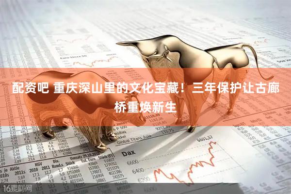 配资吧 重庆深山里的文化宝藏！三年保护让古廊桥重焕新生