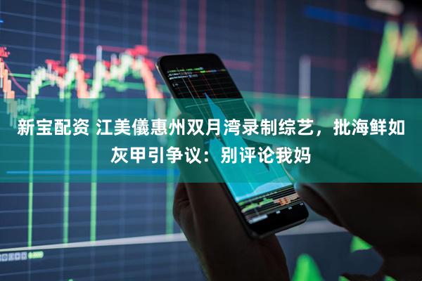 新宝配资 江美儀惠州双月湾录制综艺，批海鲜如灰甲引争议：别评论我妈