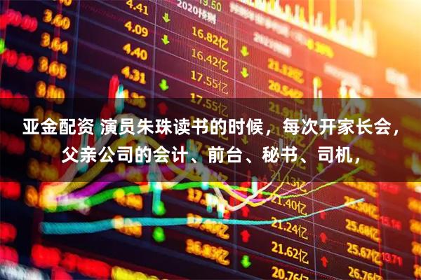 亚金配资 演员朱珠读书的时候，每次开家长会，父亲公司的会计、前台、秘书、司机，
