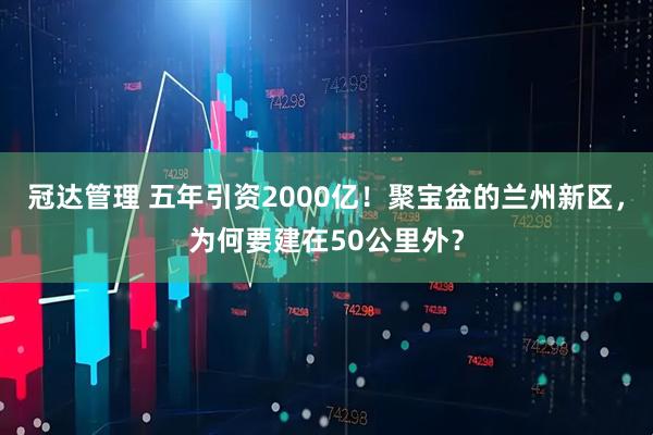 冠达管理 五年引资2000亿！聚宝盆的兰州新区，为何要建在50公里外？