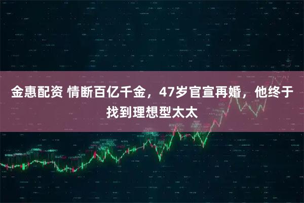 金惠配资 情断百亿千金，47岁官宣再婚，他终于找到理想型太太