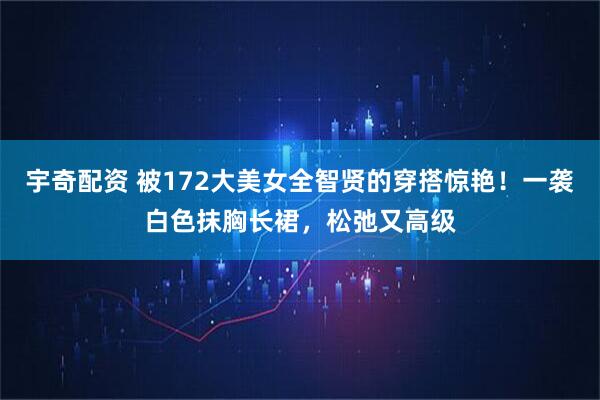 宇奇配资 被172大美女全智贤的穿搭惊艳！一袭白色抹胸长裙，松弛又高级