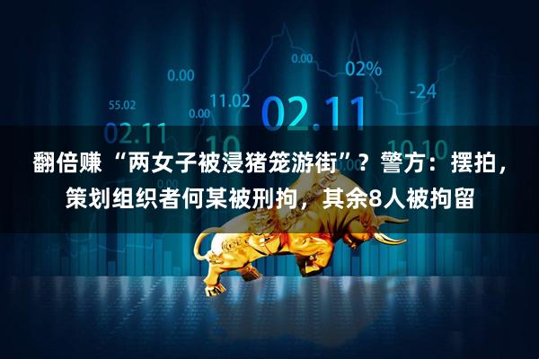 翻倍赚 “两女子被浸猪笼游街”？警方：摆拍，策划组织者何某被刑拘，其余8人被拘留