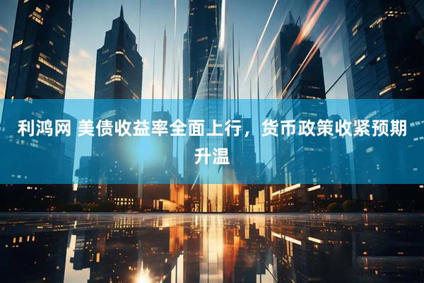 利鸿网 美债收益率全面上行，货币政策收紧预期升温