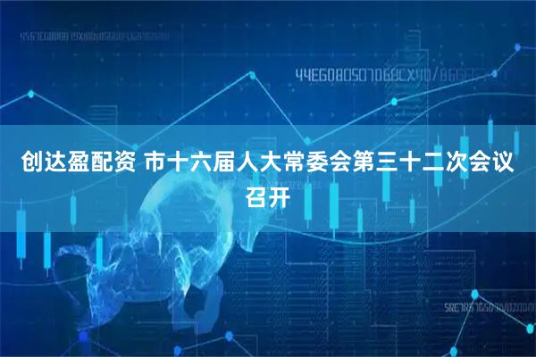 创达盈配资 市十六届人大常委会第三十二次会议召开