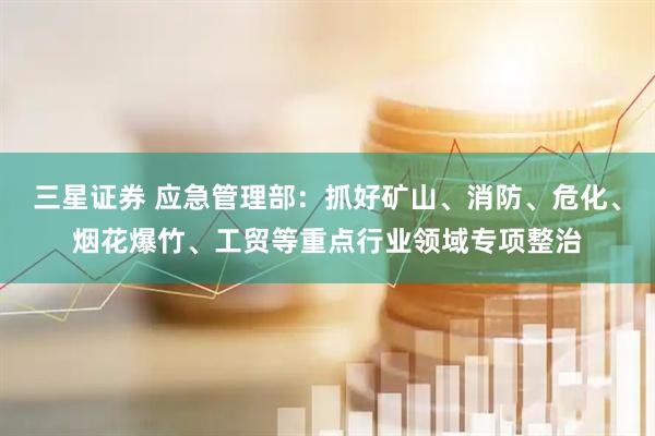 三星证券 应急管理部：抓好矿山、消防、危化、烟花爆竹、工贸等重点行业领域专项整治