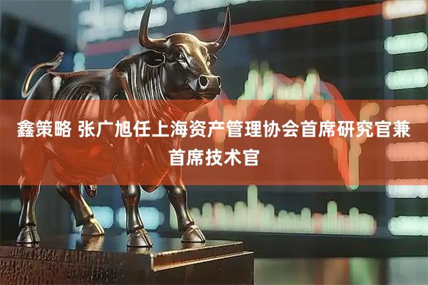 鑫策略 张广旭任上海资产管理协会首席研究官兼首席技术官