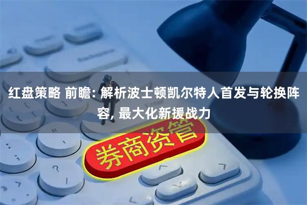 红盘策略 前瞻: 解析波士顿凯尔特人首发与轮换阵容, 最大化新援战力