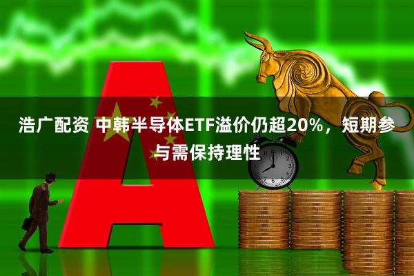 浩广配资 中韩半导体ETF溢价仍超20%，短期参与需保持理性