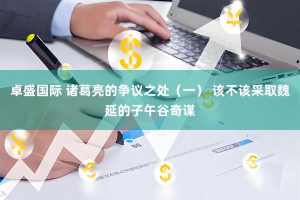 卓盛国际 诸葛亮的争议之处（一） 该不该采取魏延的子午谷奇谋