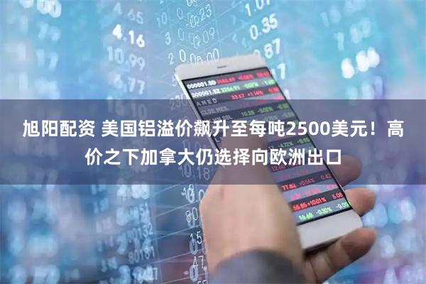 旭阳配资 美国铝溢价飙升至每吨2500美元！高价之下加拿大仍选择向欧洲出口