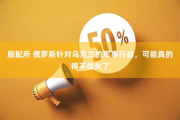 股配所 俄罗斯针对乌克兰的军事行动，可能真的得不偿失了