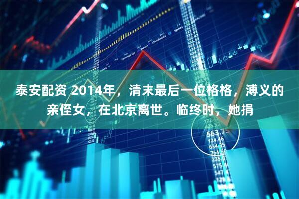 泰安配资 2014年，清末最后一位格格，溥义的亲侄女，在北京离世。临终时，她捐