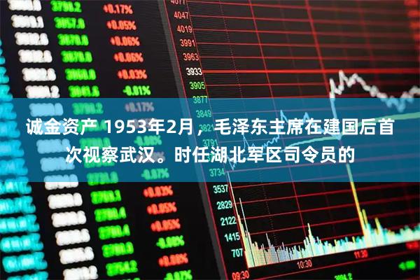 诚金资产 1953年2月，毛泽东主席在建国后首次视察武汉。时任湖北军区司令员的