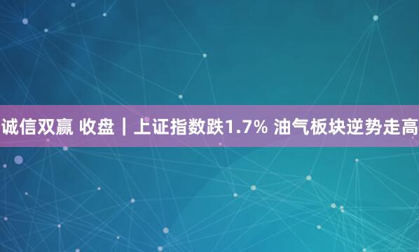 诚信双赢 收盘｜上证指数跌1.7% 油气板块逆势走高