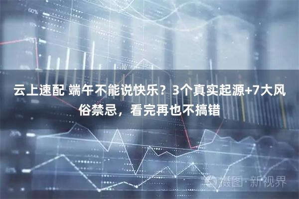 云上速配 端午不能说快乐？3个真实起源+7大风俗禁忌，看完再也不搞错