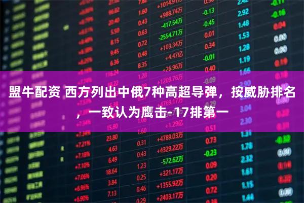 盟牛配资 西方列出中俄7种高超导弹，按威胁排名，一致认为鹰击-17排第一