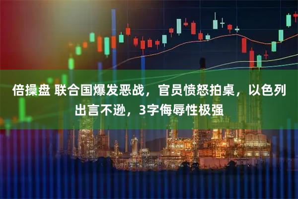 倍操盘 联合国爆发恶战，官员愤怒拍桌，以色列出言不逊，3字侮辱性极强