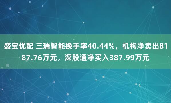 盛宝优配 三瑞智能换手率40.44%，机构净卖出8187.76万元，深股通净买入387.99万元