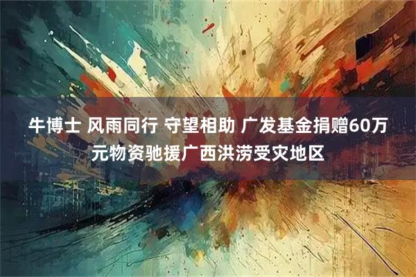 牛博士 风雨同行 守望相助 广发基金捐赠60万元物资驰援广西洪涝受灾地区