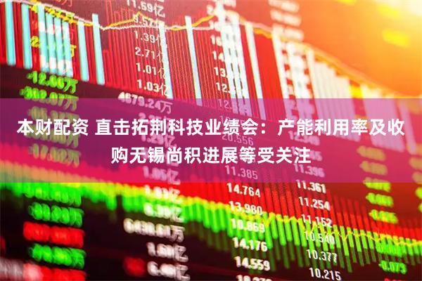 本财配资 直击拓荆科技业绩会：产能利用率及收购无锡尚积进展等受关注