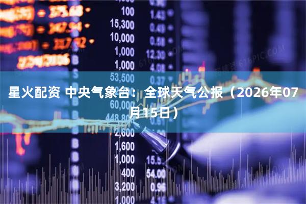 星火配资 中央气象台：全球天气公报（2026年07月15日）