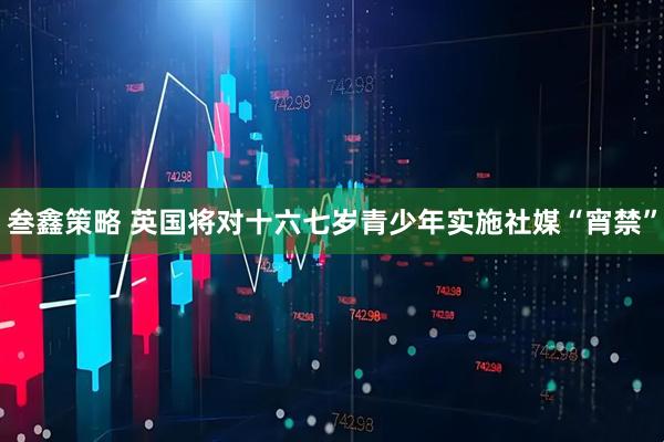 叁鑫策略 英国将对十六七岁青少年实施社媒“宵禁”