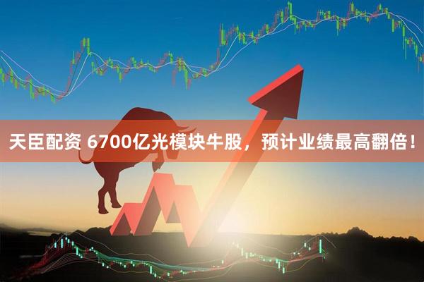 天臣配资 6700亿光模块牛股，预计业绩最高翻倍！