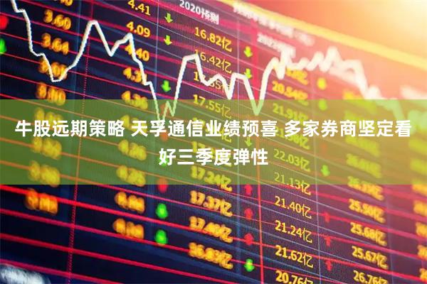 牛股远期策略 天孚通信业绩预喜 多家券商坚定看好三季度弹性