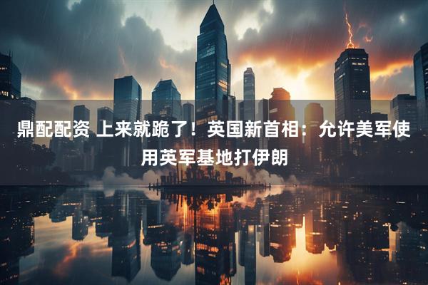 鼎配配资 上来就跪了！英国新首相：允许美军使用英军基地打伊朗