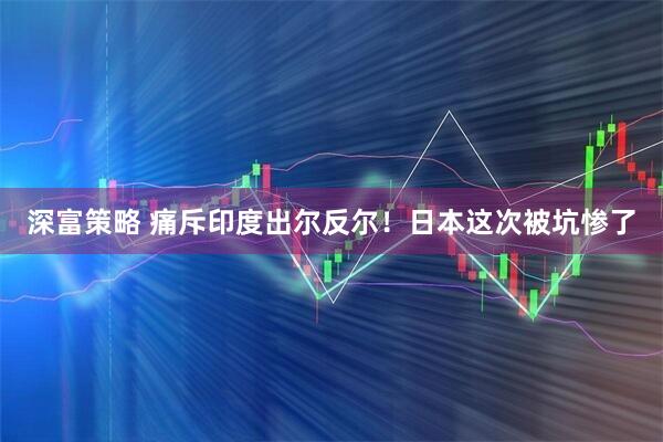 深富策略 痛斥印度出尔反尔！日本这次被坑惨了