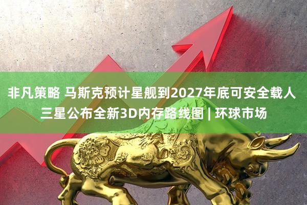 非凡策略 马斯克预计星舰到2027年底可安全载人 三星公布全新3D内存路线图 | 环球市场