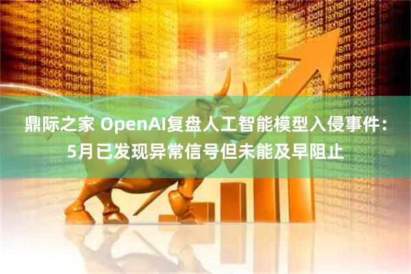 鼎际之家 OpenAI复盘人工智能模型入侵事件：5月已发现异常信号但未能及早阻止