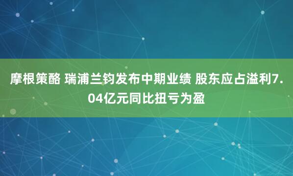 摩根策酪 瑞浦兰钧发布中期业绩 股东应占溢利7.04亿元同比扭亏为盈