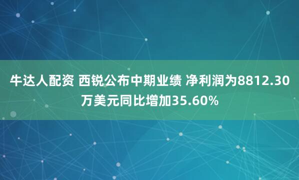 牛达人配资 西锐公布中期业绩 净利润为8812.30万美元同比增加35.60%